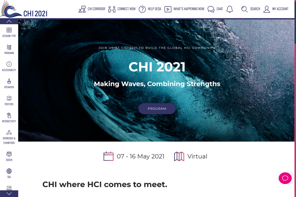 The CHI 2021 online platform landing page. The CHI logo is in the top left of the page. Across the top of the page, there is a banner with links to connect with other attendees, view what live sessions are currently happening, chat with others, and manage your account. A banner on the left hand side of the page contains links to different sessions types and and other information about the conference. The main page shows the CHI welcome message: "CHI 2021. Making waves, combining strengths" and a link to the program. The dates of the conference are visible and a heading at the bottom of the page reads: CHI where HCI comes to meet. The rest of the landing page is accessible by scrolling down the page.