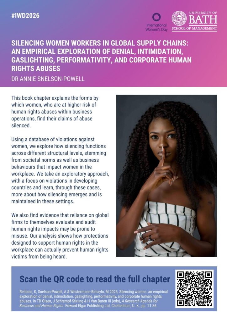 Silencing women workers in global supply chains: an empirical exploration of denial, intimidation, gaslighting, performativity, and corporate human rights abuses Dr Annie Snelson-Powell This book chapter explains the forms by which women, who are at higher risk of human rights abuses within business operations, find their claims of abuse silenced. Using a database of violations against women, we explore how silencing functions across different structural levels, stemming from societal norms as well as business behaviours that impact women in the workplace. We take an exploratory approach, with a focus on violations in developing countries and learn, through these cases, more about how silencing emerges and is maintained in these settings. We also find evidence that reliance on global firms to themselves evaluate and audit human rights impacts may be prone to misuse. Our analysis shows how protections designed to support human rights in the workplace can actually prevent human rights victims from being heard. 