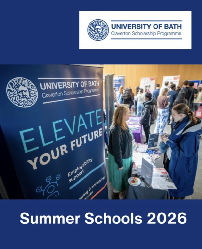 There is a promotional poster that has a blue background with a rectangular panel near the top containing the university of bath logo. And the word Claverton scholarship Programme. Below the logo there is a large photo of an indoor event . (networking event). On the left side of the photo is a tall banner that reads ‘ELEVATE YOUR FUTURE’ in large,bold letters. The banner also mentions “Employability and support”. Several people are gathered around tables,talking and engaging with information displays. Two women in the foreground are having a conversation where one stands behind a table representing the organisation while the other listens. The background shows more attendees walking,browsing, and interacting with different booths. Large bold text reads: “Summer school 2026”. This image is advertising a university summer school program,highlighting opportunities,networking and student engagement.